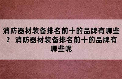 消防器材装备排名前十的品牌有哪些？ 消防器材装备排名前十的品牌有哪些呢